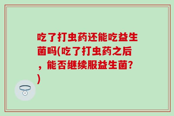 吃了打虫药还能吃益生菌吗(吃了打虫药之后，能否继续服益生菌？)