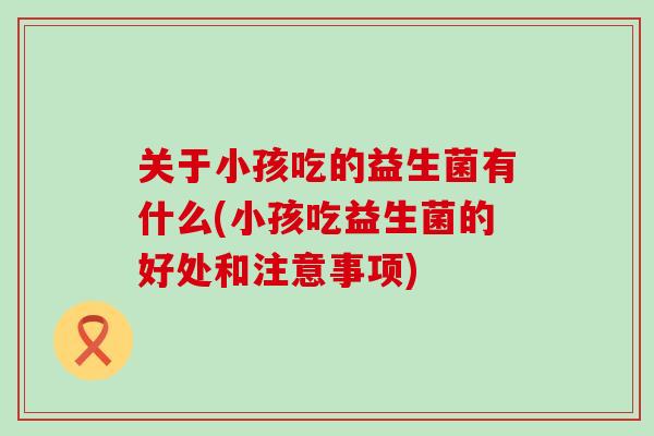 关于小孩吃的益生菌有什么(小孩吃益生菌的好处和注意事项)