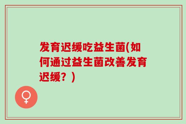 发育迟缓吃益生菌(如何通过益生菌改善发育迟缓？)