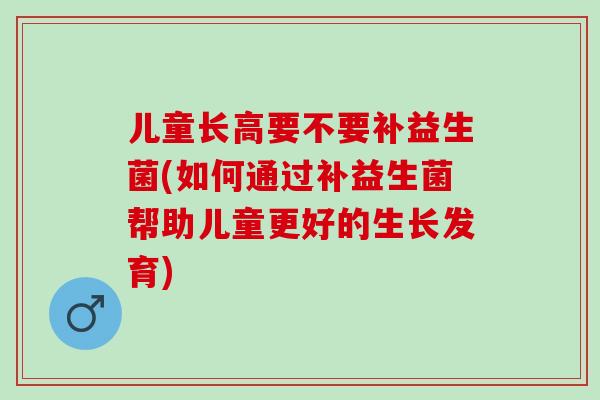 儿童长高要不要补益生菌(如何通过补益生菌帮助儿童更好的生长发育)