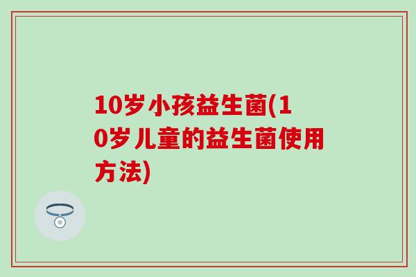 10岁小孩益生菌(10岁儿童的益生菌使用方法)