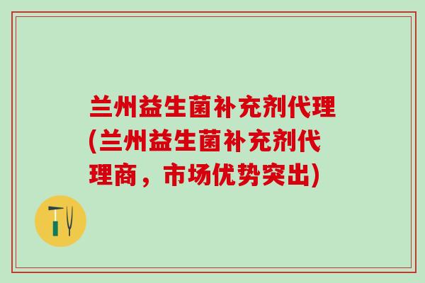 兰州益生菌补充剂代理(兰州益生菌补充剂代理商，市场优势突出)