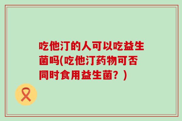 吃他汀的人可以吃益生菌吗(吃他汀可否同时食用益生菌?) 吃他汀的人可以吃益生菌吗(吃他汀可否同时食用益生菌?)