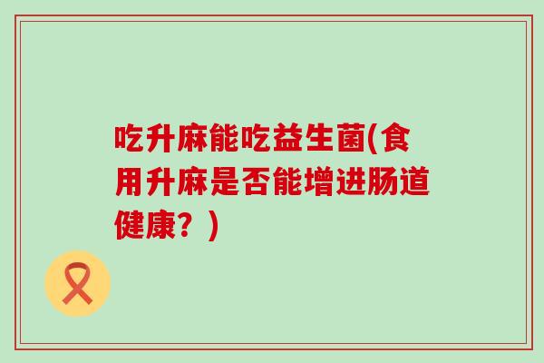 吃升麻能吃益生菌(食用升麻是否能增进肠道健康？)