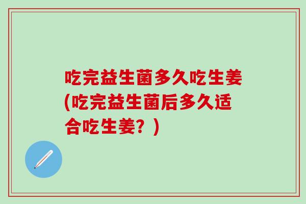 吃完益生菌多久吃生姜(吃完益生菌后多久适合吃生姜？)