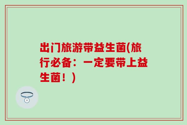 出门旅游带益生菌(旅行必备：一定要带上益生菌！)