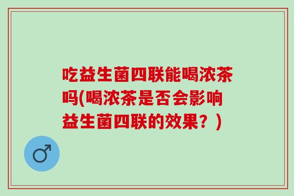 吃益生菌四联能喝浓茶吗(喝浓茶是否会影响益生菌四联的效果？)