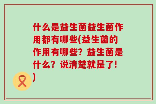 什么是益生菌益生菌作用都有哪些(益生菌的作用有哪些？益生菌是什么？说清楚就是了!)