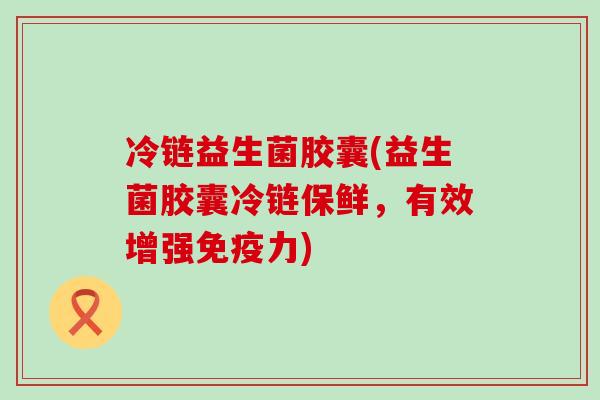 冷链益生菌胶囊(益生菌胶囊冷链保鲜，有效增强力)