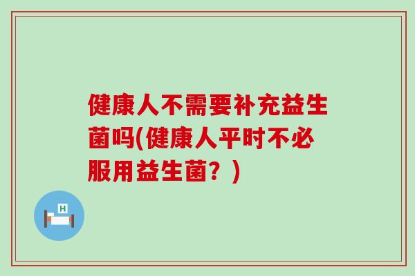 健康人不需要补充益生菌吗(健康人平时不必服用益生菌？)