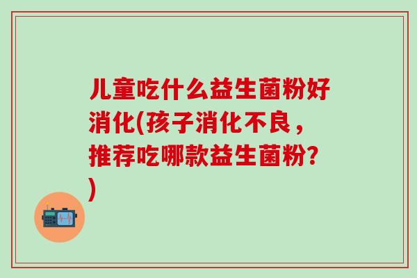 儿童吃什么益生菌粉好消化(孩子，推荐吃哪款益生菌粉？)