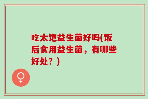 吃太饱益生菌好吗(饭后食用益生菌，有哪些好处？)