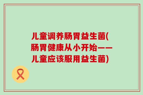 儿童调养肠胃益生菌(肠胃健康从小开始——儿童应该服用益生菌)