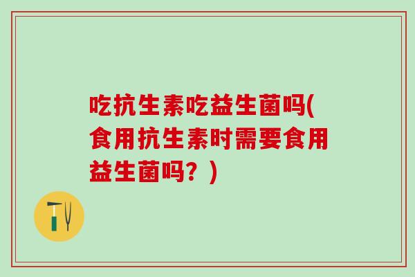 吃抗生素吃益生菌吗(食用抗生素时需要食用益生菌吗？)