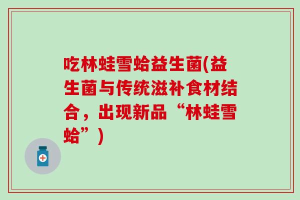 吃林蛙雪蛤益生菌(益生菌与传统滋补食材结合，出现新品“林蛙雪蛤”)