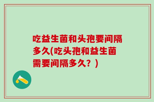 吃益生菌和头孢要间隔多久(吃头孢和益生菌需要间隔多久？)