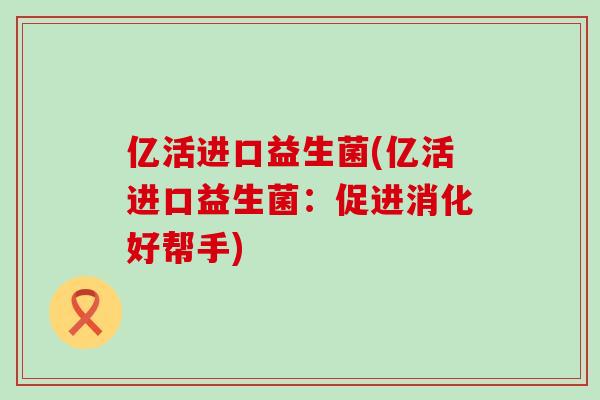 亿活进口益生菌(亿活进口益生菌：促进消化好帮手)