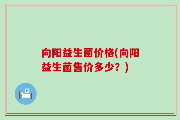 向阳益生菌价格(向阳益生菌售价多少？)