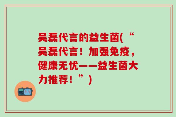 吴磊代言的益生菌(“吴磊代言！加强，健康无忧——益生菌大力推荐！”)