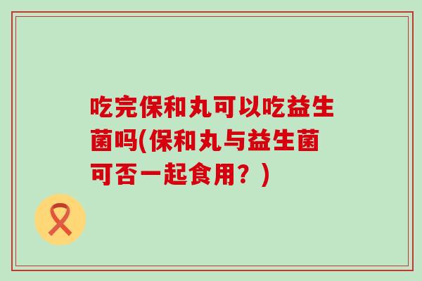 吃完保和丸可以吃益生菌吗(保和丸与益生菌可否一起食用？)