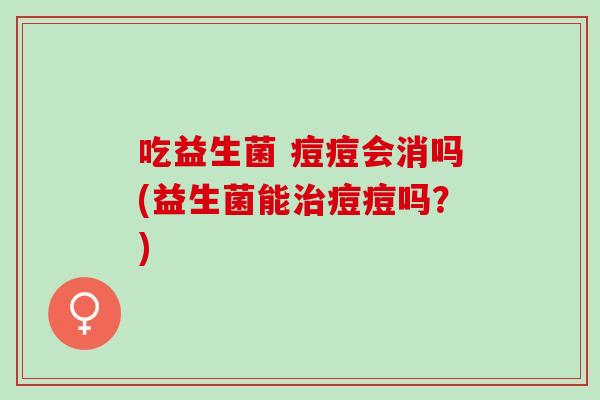吃益生菌 痘痘会消吗(益生菌能痘痘吗？)