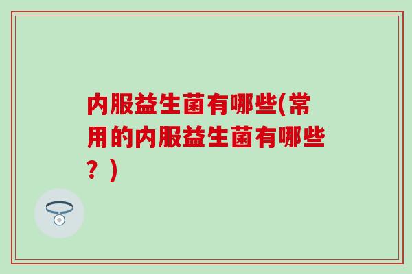 内服益生菌有哪些(常用的内服益生菌有哪些？)