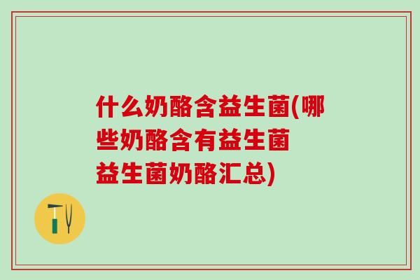 什么奶酪含益生菌(哪些奶酪含有益生菌  益生菌奶酪汇总)