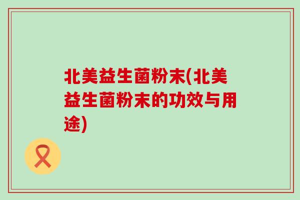 北美益生菌粉末(北美益生菌粉末的功效与用途)