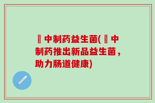 冮中制药益生菌(冮中制药推出新品益生菌，助力肠道健康)