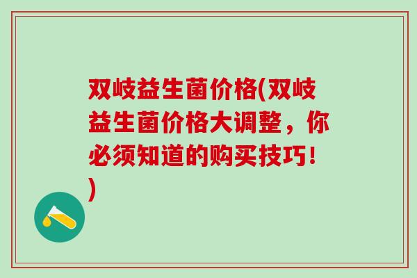 双岐益生菌价格(双岐益生菌价格大调整，你必须知道的购买技巧！)