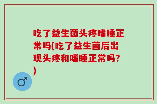 吃了益生菌头疼嗜睡正常吗(吃了益生菌后出现头疼和嗜睡正常吗？)