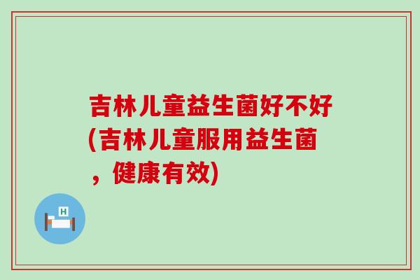 吉林儿童益生菌好不好(吉林儿童服用益生菌，健康有效)