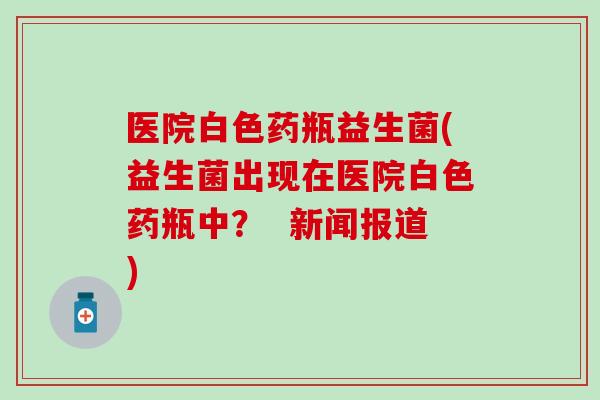 医院白色药瓶益生菌(益生菌出现在医院白色药瓶中？  新闻报道)