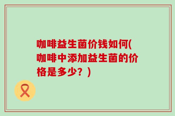 咖啡益生菌价钱如何(咖啡中添加益生菌的价格是多少？)