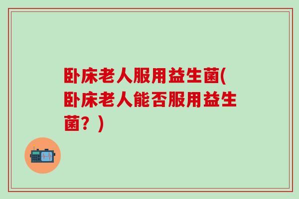 卧床老人服用益生菌(卧床老人能否服用益生菌？)
