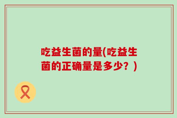 吃益生菌的量(吃益生菌的正确量是多少？)