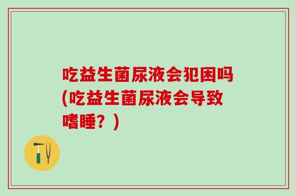 吃益生菌尿液会犯困吗(吃益生菌尿液会导致嗜睡？)