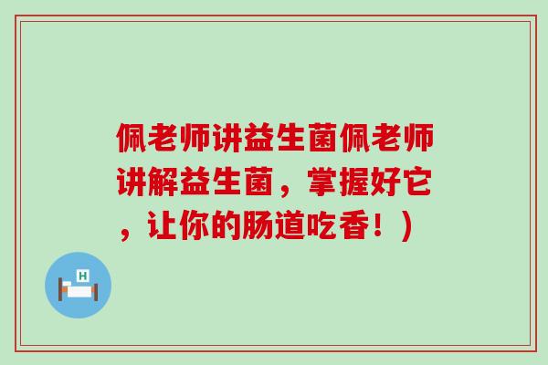 佩老师讲益生菌佩老师讲解益生菌，掌握好它，让你的肠道吃香！)
