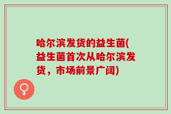 哈尔滨发货的益生菌(益生菌首次从哈尔滨发货，市场前景广阔)