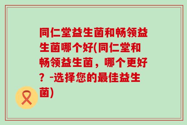 同仁堂益生菌和畅领益生菌哪个好(同仁堂和畅领益生菌，哪个更好？-选择您的佳益生菌)