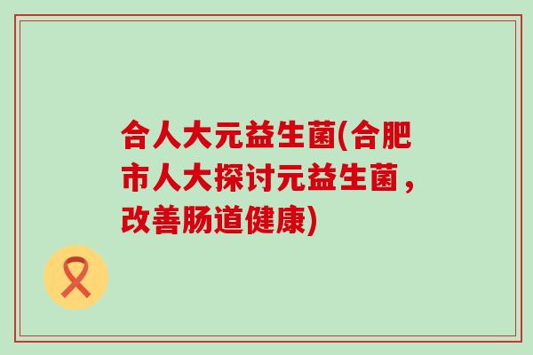 合人大元益生菌(合肥市人大探讨元益生菌，改善肠道健康)