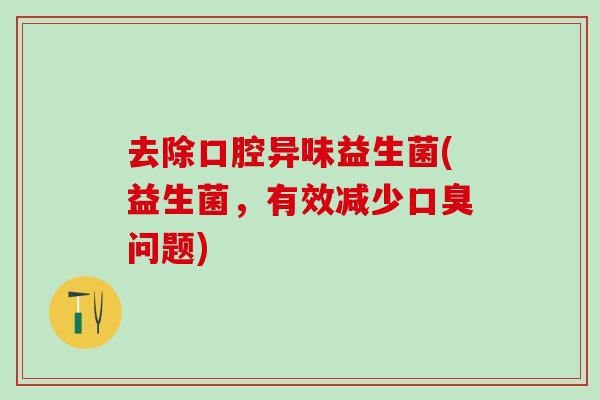 去除口腔异味益生菌(益生菌，有效减少问题)