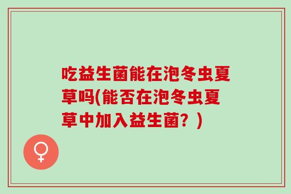 吃益生菌能在泡冬虫夏草吗(能否在泡冬虫夏草中加入益生菌？)