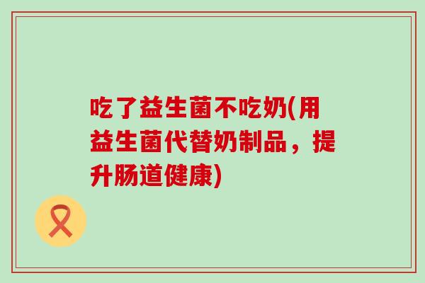 吃了益生菌不吃奶(用益生菌代替奶制品，提升肠道健康)