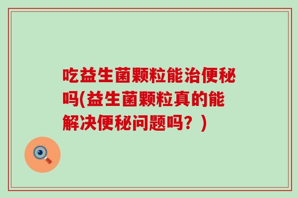 吃益生菌颗粒能吗(益生菌颗粒真的能解决问题吗？)