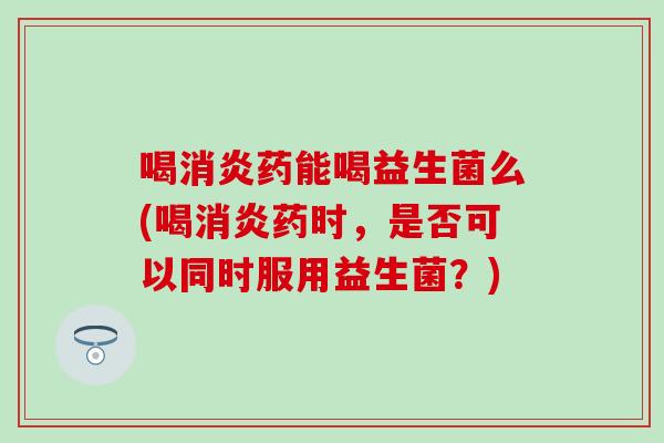 喝药能喝益生菌么(喝药时，是否可以同时服用益生菌？)