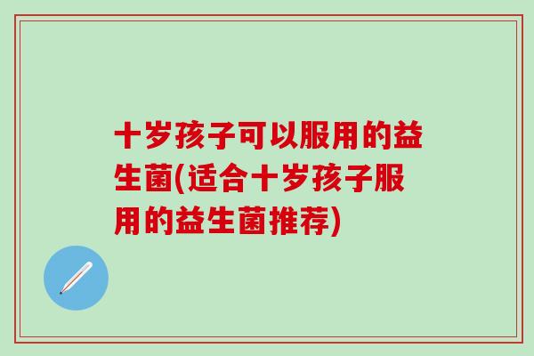 十岁孩子可以服用的益生菌(适合十岁孩子服用的益生菌推荐)