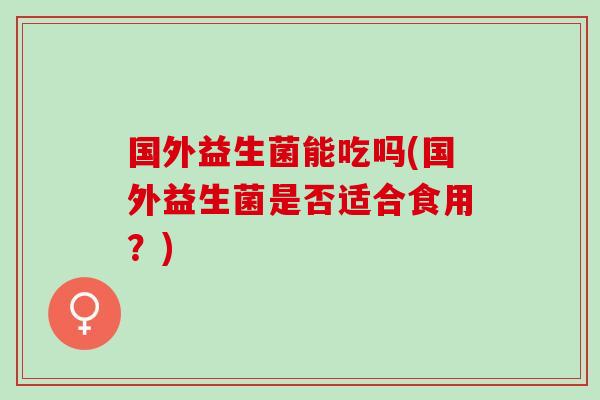 国外益生菌能吃吗(国外益生菌是否适合食用？)