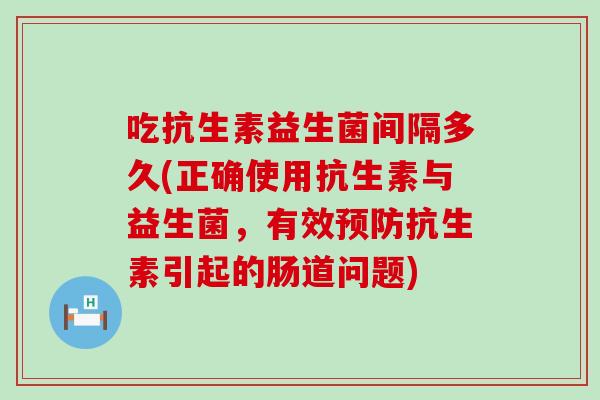 吃抗生素益生菌间隔多久(正确使用抗生素与益生菌，有效抗生素引起的肠道问题)
