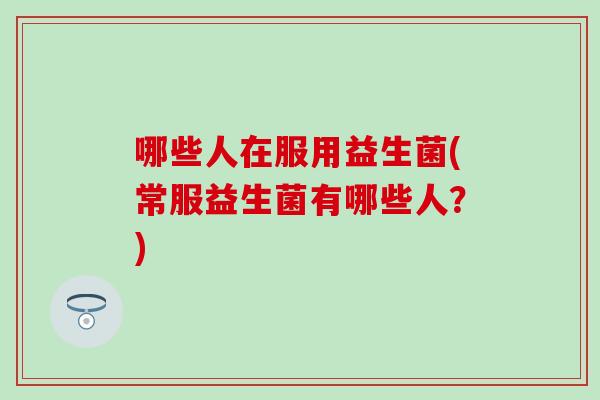 哪些人在服用益生菌(常服益生菌有哪些人？)